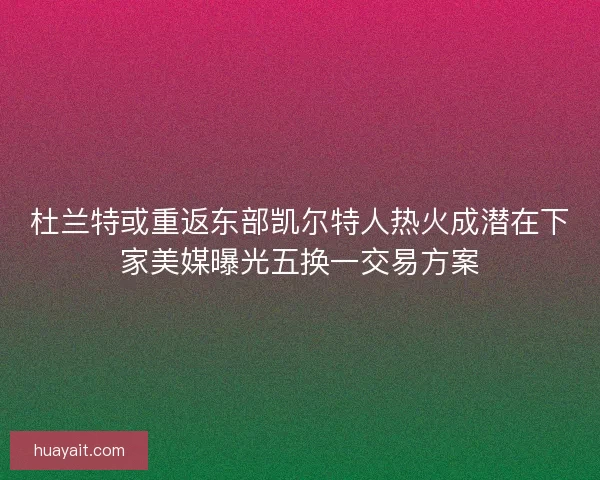 杜兰特或重返东部凯尔特人热火成潜在下家美媒曝光五换一交易方案