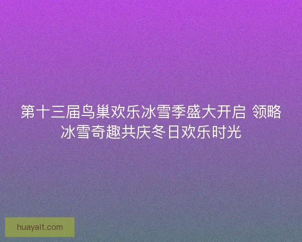 第十三届鸟巢欢乐冰雪季盛大开启 领略冰雪奇趣共庆冬日欢乐时光