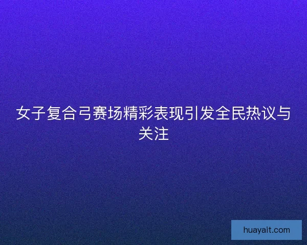 女子复合弓赛场精彩表现引发全民热议与关注