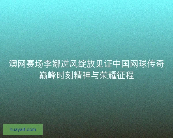 澳网赛场李娜逆风绽放见证中国网球传奇巅峰时刻精神与荣耀征程