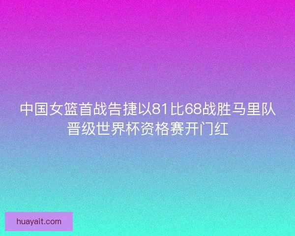 中国女篮首战告捷以81比68战胜马里队晋级世界杯资格赛开门红