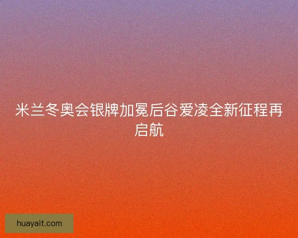 米兰冬奥会银牌加冕后谷爱凌全新征程再启航