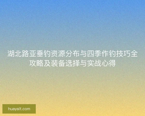 湖北路亚垂钓资源分布与四季作钓技巧全攻略及装备选择与实战心得