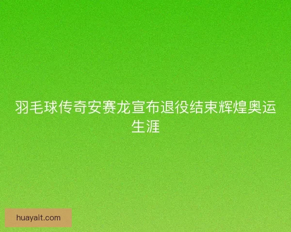 羽毛球传奇安赛龙宣布退役结束辉煌奥运生涯