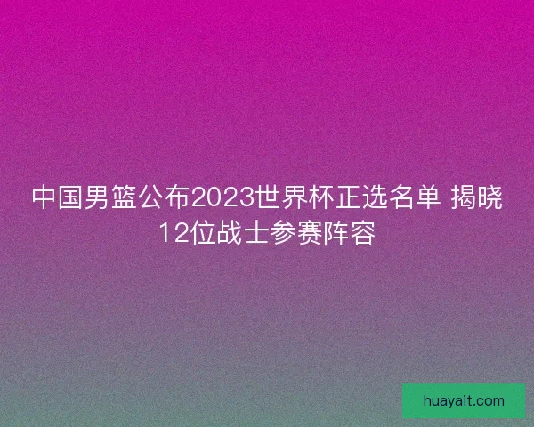 中国男篮公布2023世界杯正选名单 揭晓12位战士参赛阵容