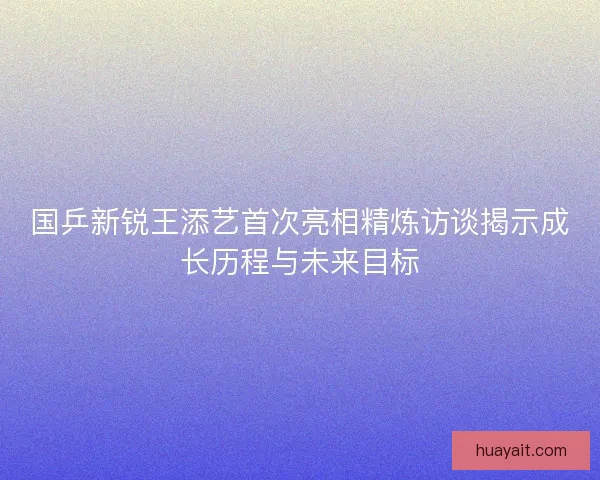 国乒新锐王添艺首次亮相精炼访谈揭示成长历程与未来目标