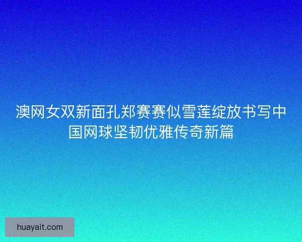 澳网女双新面孔郑赛赛似雪莲绽放书写中国网球坚韧优雅传奇新篇